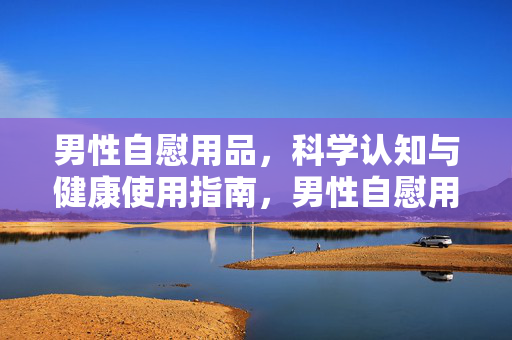 男性自慰用品,科学认知与健康使用指南,男性自慰用品,科学认知与健康使用指南