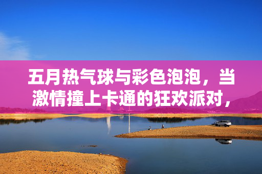 五月热气球与彩色泡泡,当激情撞上卡通的狂欢派对,五月热气球与彩色泡泡撞卡通狂欢派对