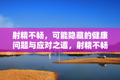 射精不畅,可能隐藏的健康问题与应对之道,射精不畅,潜在健康风险及应对指南
