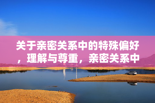 关于亲密关系中的特殊偏好,理解与尊重,亲密关系中的特殊偏好,理解与尊重