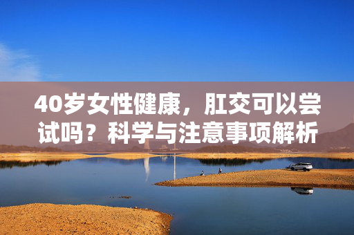 40岁女性健康,肛交可以尝试吗?科学与注意事项解析,40岁女性健康,肛交尝试的科学与注意事项解析