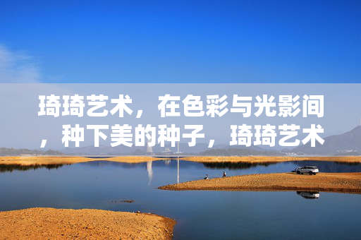 琦琦艺术,在色彩与光影间,种下美的种子,琦琦艺术,以色彩光影,种下美的种子