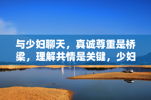 与少妇聊天,真诚尊重是桥梁,理解共情是关键,少妇聊天,以真诚尊重为桥,以理解共情为钥