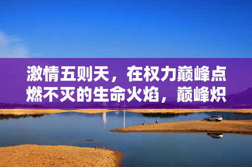 激情五则天,在权力巅峰点燃不灭的生命火焰,巅峰炽情,武则天的生命火焰