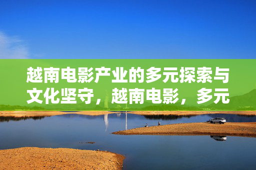 越南电影产业的多元探索与文化坚守,越南电影,多元探索与文化坚守