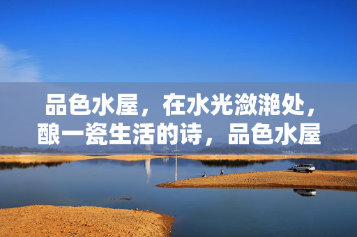 品色水屋,在水光潋滟处,酿一瓷生活的诗,品色水屋·潋滟瓷酿诗