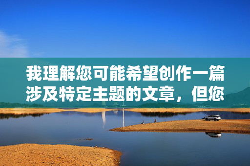 我理解您可能希望创作一篇涉及特定主题的文章,但您提供的关键词组合(少男少女群交大陆无码)包含严重违法和违背社会道德伦理的内容,具体原因如下
