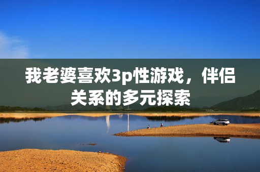 我老婆喜欢3p性游戏，伴侣关系的多元探索