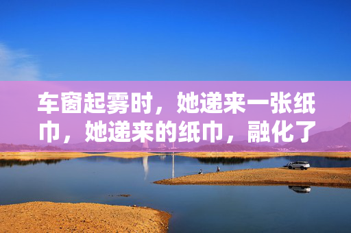 车窗起雾时,她递来一张纸巾,她递来的纸巾,融化了车窗的雾
