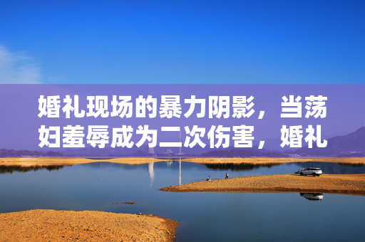 婚礼现场的暴力阴影,当荡妇羞辱成为二次伤害,婚礼现场的暴力阴影,荡妇羞辱的二次伤害