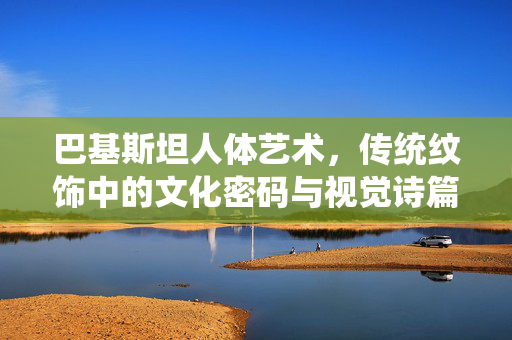 巴基斯坦人体艺术,传统纹饰中的文化密码与视觉诗篇,巴基斯坦人体艺术,传统纹饰的文化密码与视觉诗篇