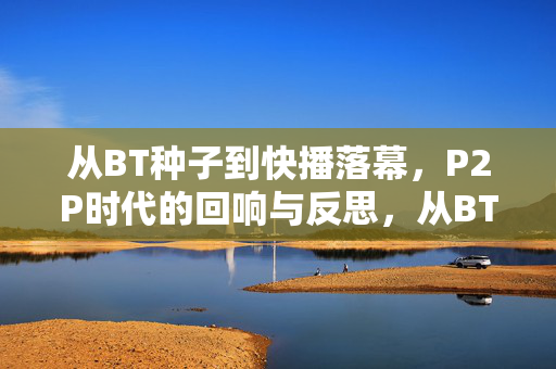 从BT种子到快播落幕,P2P时代的回响与反思,从BT种子到快播落幕,P2P时代的回响与反思