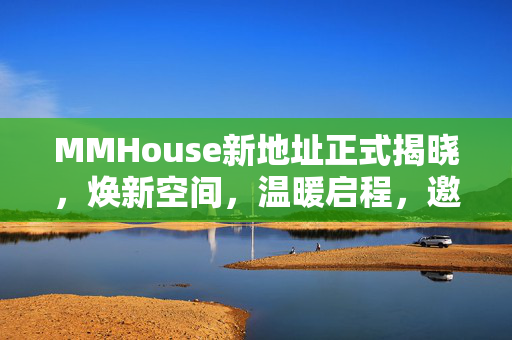 MMHouse新地址正式揭晓,焕新空间,温暖启程,邀您共赴美好新程,MMHouse新地址焕新启程,邀您共赴美好新程