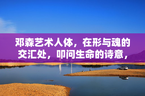 邓森艺术人体,在形与魂的交汇处,叩问生命的诗意,邓森艺术人体,形魂交汇叩问生命诗意