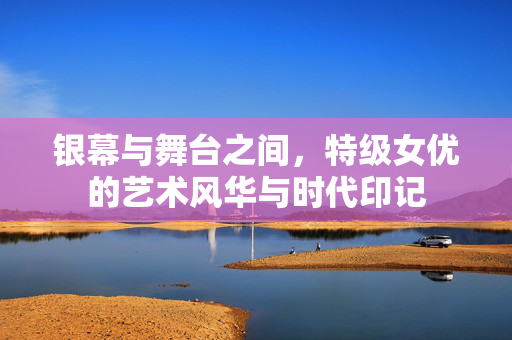 银幕与舞台之间,特级女优的艺术风华与时代印记