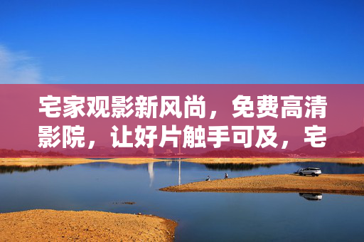 宅家观影新风尚,免费高清影院,让好片触手可及,宅家免费高清影院,好片触手可及