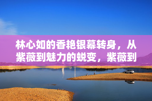 林心如的香艳银幕转身,从紫薇到魅力的蜕变,紫薇到魅惑,林心如的银幕转身