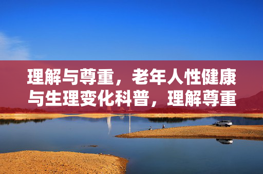 理解与尊重,老年人性健康与生理变化科普,理解尊重,老年人性健康与生理变化科普