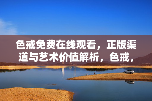 色戒免费在线观看,正版渠道与艺术价值解析,色戒,正版观看与艺术价值解析