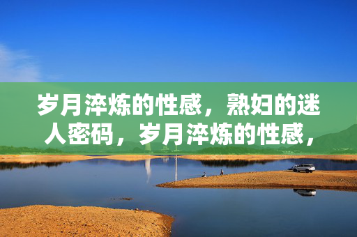 岁月淬炼的性感,熟妇的迷人密码,岁月淬炼的性感,熟妇的迷人密码