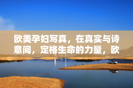 欧美孕妇写真,在真实与诗意间,定格生命的力量,欧美孕妇写真,真实与诗意的生命力量定格