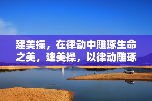 建美操,在律动中雕琢生命之美,建美操,以律动雕琢生命之美