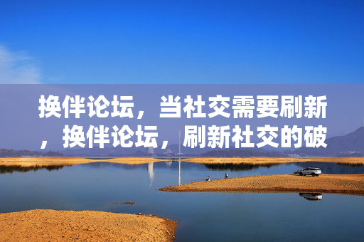 换伴论坛,当社交需要刷新,换伴论坛,刷新社交的破局点