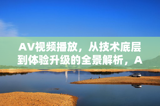 AV视频播放,从技术底层到体验升级的全景解析,AV视频播放全景解析,技术底层到体验升级