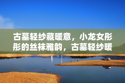 古墓轻纱藏暖意,小龙女彤彤的丝袜雅韵,古墓轻纱暖,丝袜雅韵彤