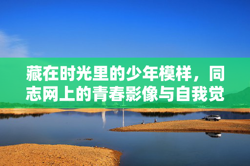 藏在时光里的少年模样,同志网上的青春影像与自我觉醒,时光里的同志青春影像与自我觉醒