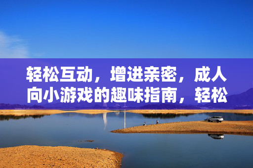 轻松互动,增进亲密,成人向小游戏的趣味指南,轻松互动,亲密升温,成人向小游戏趣味指南