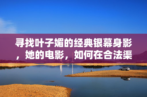 寻找叶子媚的经典银幕身影,她的电影,如何在合法渠道与光影记忆中重逢,叶子媚经典银幕,合法渠道与光影记忆的重逢