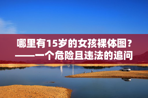 哪里有15岁的女孩裸体图?——一个危险且违法的追问,追问15岁女孩裸体图,危险且违法