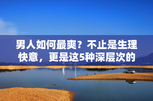 男人如何最爽?不止是生理快意,更是这5种深层次的通透,男人的最爽真谛,5种深层次通透,不止生理快意