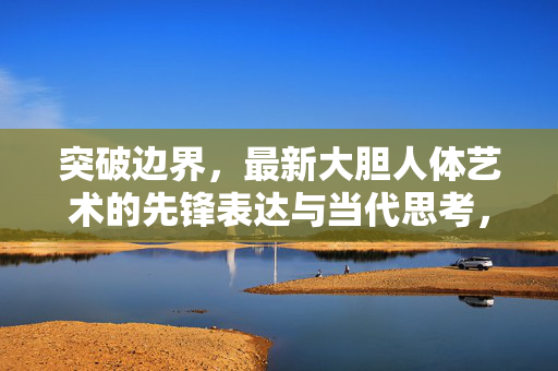 突破边界,最新大胆人体艺术的先锋表达与当代思考,突破边界,大胆人体艺术的先锋表达与当代思考