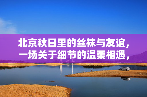 北京秋日里的丝袜与友谊,一场关于细节的温柔相遇,北京秋日,丝袜细节里的温柔友谊