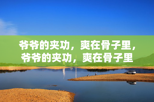 爷爷的夹功,爽在骨子里,爷爷的夹功,爽在骨子里