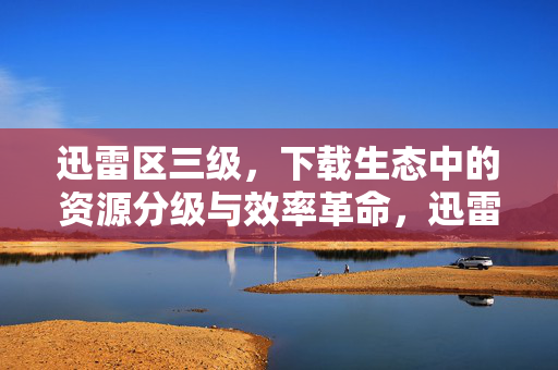 迅雷区三级,下载生态中的资源分级与效率革命,迅雷区三级,下载生态的资源分级与效率革命