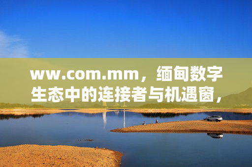 ww.com.mm,缅甸数字生态中的连接者与机遇窗,ww.com.mm,缅甸数字生态中的连接者与机遇窗