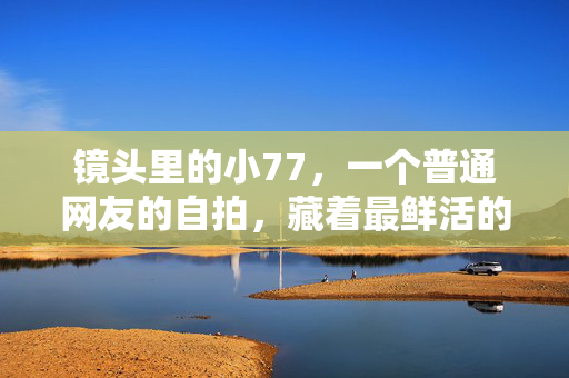 镜头里的小77,一个普通网友的自拍,藏着最鲜活的烟火人间,镜头里的小77,烟火人间的鲜活自拍