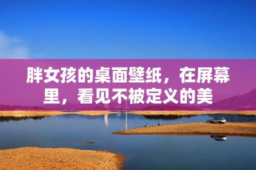 胖女孩的桌面壁纸,在屏幕里,看见不被定义的美
