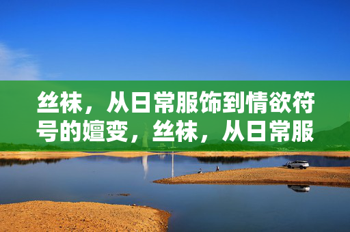 丝袜,从日常服饰到情欲符号的嬗变,丝袜,从日常服饰到情欲符号的嬗变