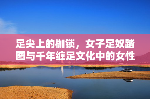 足尖上的枷锁,女子足奴踏图与千年缠足文化中的女性苦难,足尖上的枷锁,千年缠足文化中的女性苦难