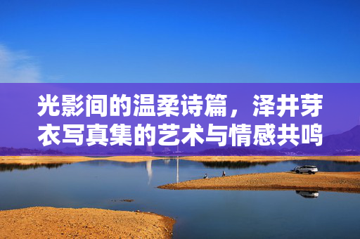 光影间的温柔诗篇,泽井芽衣写真集的艺术与情感共鸣,光影诗篇,泽井芽衣写真集的艺术情感共鸣