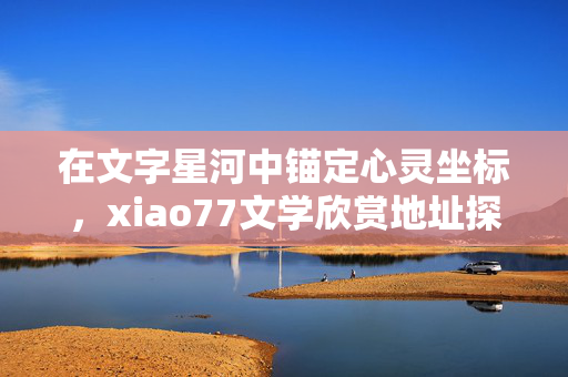 在文字星河中锚定心灵坐标,xiao77文学欣赏地址探秘,文字星河锚心灵坐标,xiao77文学欣赏地址探秘