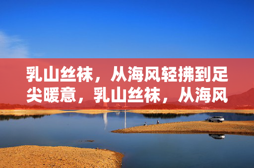 乳山丝袜,从海风轻拂到足尖暖意,乳山丝袜,从海风到足尖的暖意