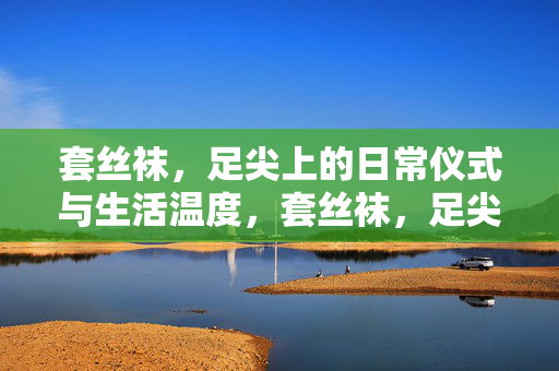 套丝袜,足尖上的日常仪式与生活温度,套丝袜,足尖的日常仪式与温度