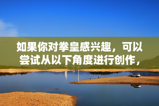 如果你对拳皇感兴趣,可以尝试从以下角度进行创作,拳皇,格斗巅峰的热血对决
