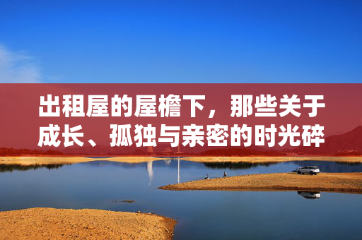 出租屋的屋檐下,那些关于成长、孤独与亲密的时光碎片