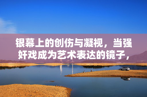 银幕上的创伤与凝视,当强奸戏成为艺术表达的镜子,银幕创伤与凝视,强奸戏的艺术表达之镜